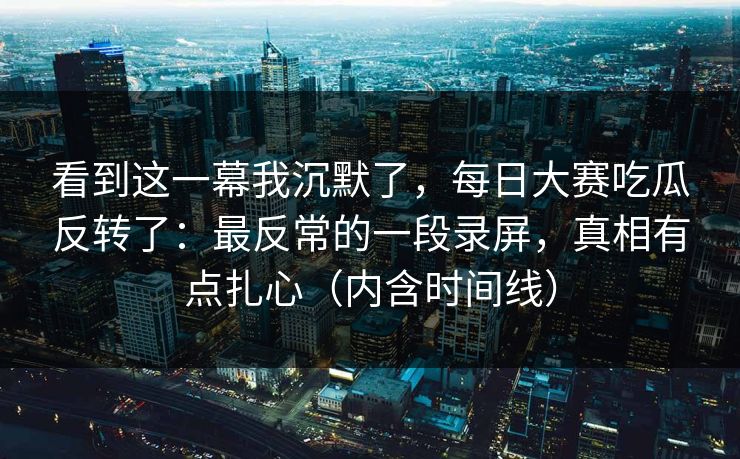 看到这一幕我沉默了，每日大赛吃瓜反转了：最反常的一段录屏，真相有点扎心（内含时间线）