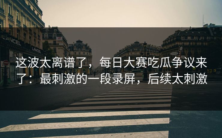 这波太离谱了，每日大赛吃瓜争议来了：最刺激的一段录屏，后续太刺激