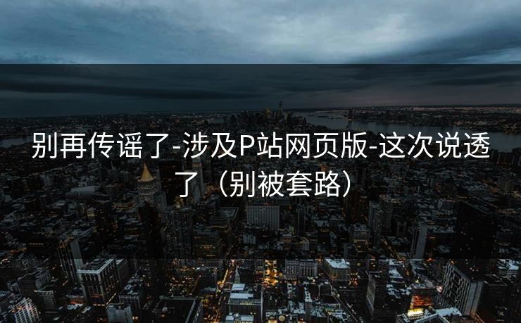 别再传谣了-涉及P站网页版-这次说透了(别被套路) 别再传谣了-涉及P站网页版-这次说透了(别被套路)