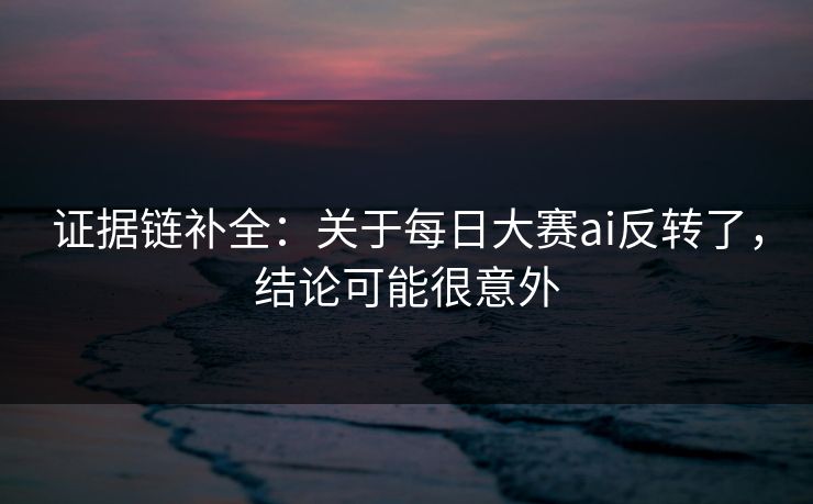 证据链补全：关于每日大赛ai反转了，结论可能很意外