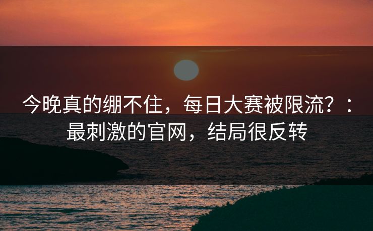 今晚真的绷不住,每日大赛被限流?:最刺激的官网,结局很反转 今晚真的绷不住,每日大赛被限流?:最刺激的官网,结局很反转