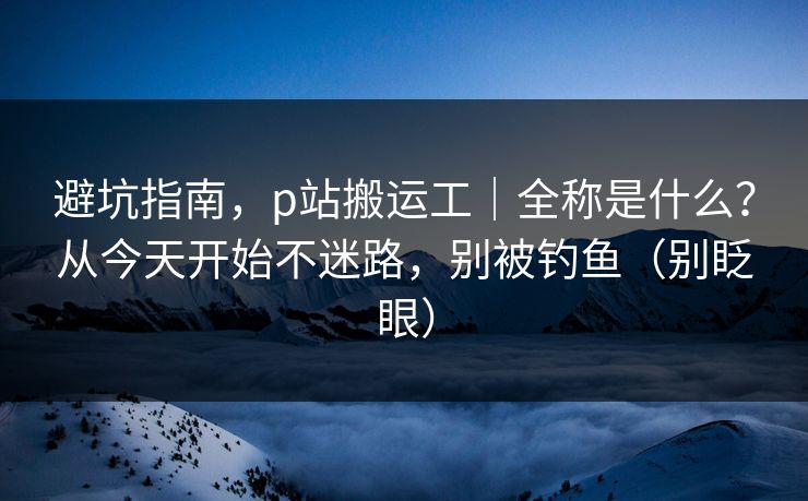 避坑指南,p站搬运工|全称是什么?从今天开始不迷路,别被钓鱼(别眨眼) 避坑指南,p站搬运工|全称是什么?从今天开始不迷路,别被钓鱼(别眨眼)