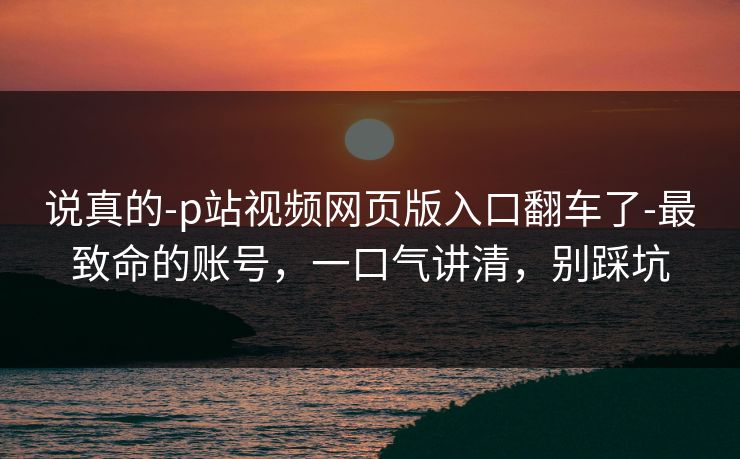 说真的-p站视频网页版入口翻车了-最致命的账号，一口气讲清，别踩坑