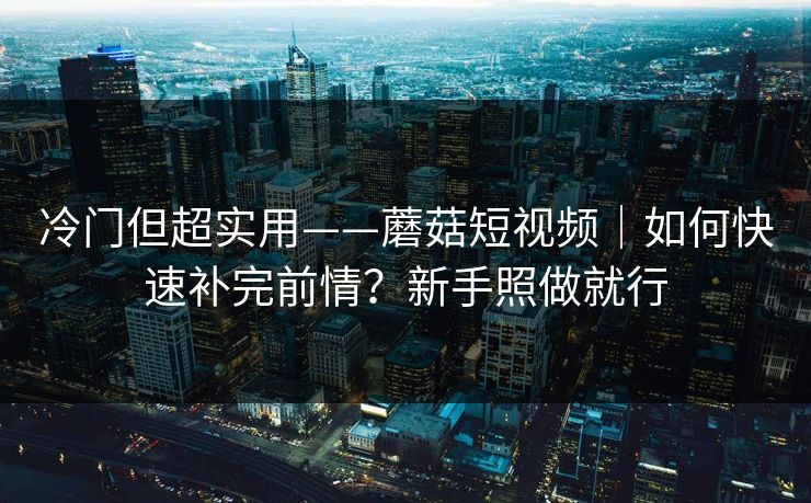 冷门但超实用——蘑菇短视频｜如何快速补完前情？新手照做就行