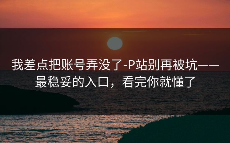 我差点把账号弄没了-P站别再被坑——最稳妥的入口，看完你就懂了