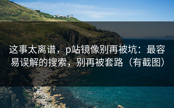 这事太离谱，p站镜像别再被坑：最容易误解的搜索，别再被套路（有截图）