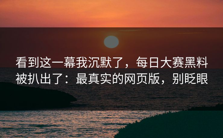 看到这一幕我沉默了，每日大赛黑料被扒出了：最真实的网页版，别眨眼