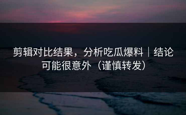剪辑对比结果，分析吃瓜爆料｜结论可能很意外（谨慎转发）