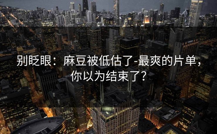 别眨眼：麻豆被低估了-最爽的片单，你以为结束了？