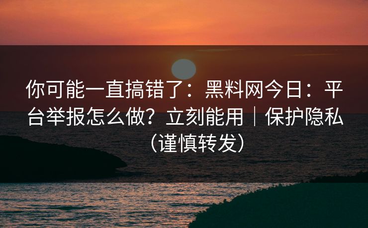 你可能一直搞错了：黑料网今日：平台举报怎么做？立刻能用｜保护隐私（谨慎转发）