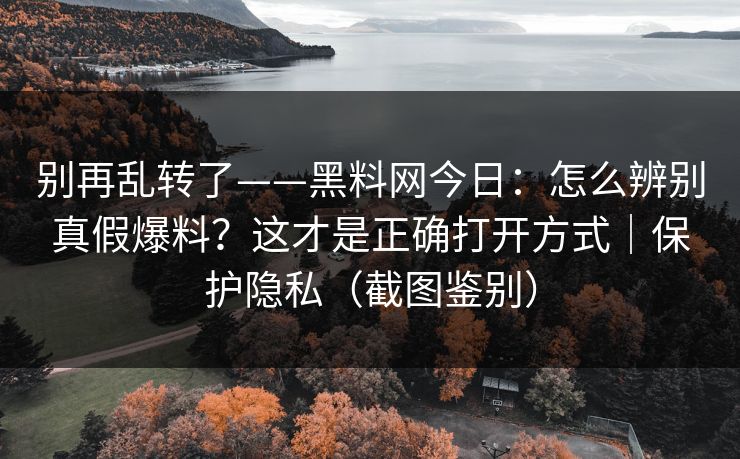 别再乱转了——黑料网今日：怎么辨别真假爆料？这才是正确打开方式｜保护隐私（截图鉴别）