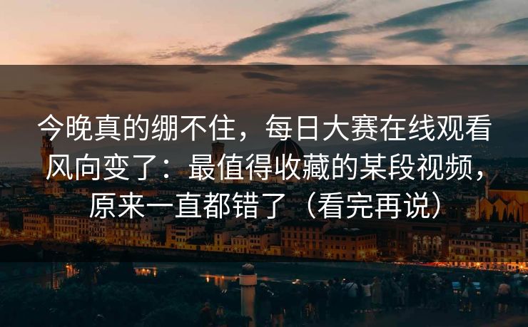 今晚真的绷不住，每日大赛在线观看风向变了：最值得收藏的某段视频，原来一直都错了（看完再说）