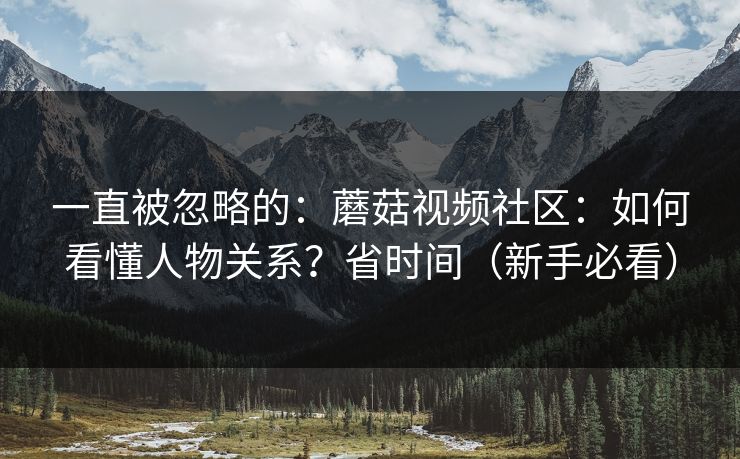一直被忽略的：蘑菇视频社区：如何看懂人物关系？省时间（新手必看）