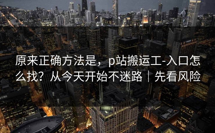 原来正确方法是，p站搬运工-入口怎么找？从今天开始不迷路｜先看风险