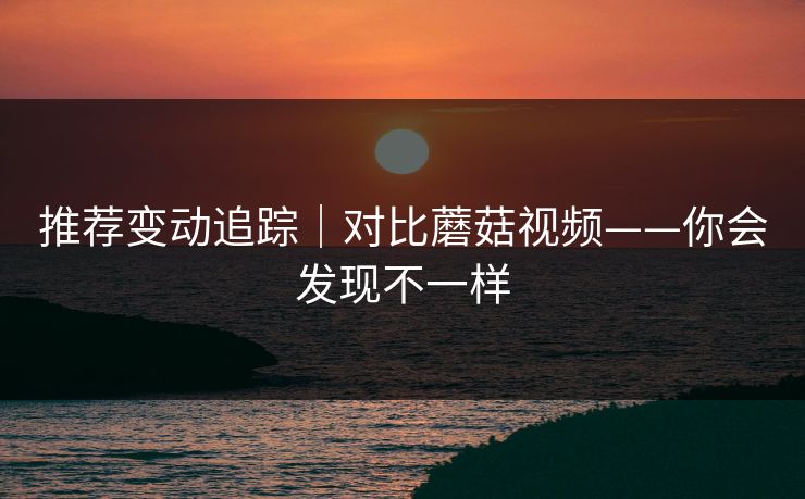 推荐变动追踪｜对比蘑菇视频——你会发现不一样