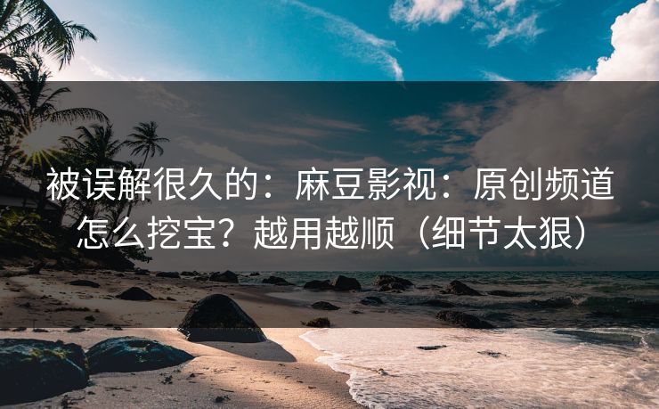 被误解很久的：麻豆影视：原创频道怎么挖宝？越用越顺（细节太狠）