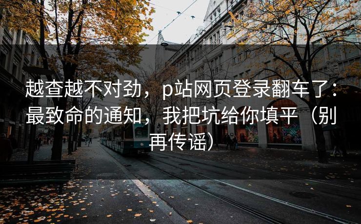 越查越不对劲，p站网页登录翻车了：最致命的通知，我把坑给你填平（别再传谣）