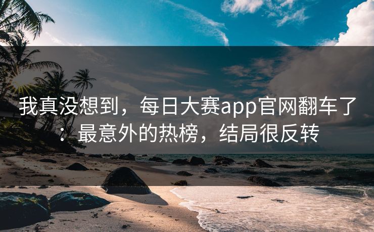 我真没想到，每日大赛app官网翻车了：最意外的热榜，结局很反转