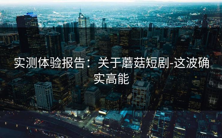 实测体验报告：关于蘑菇短剧-这波确实高能