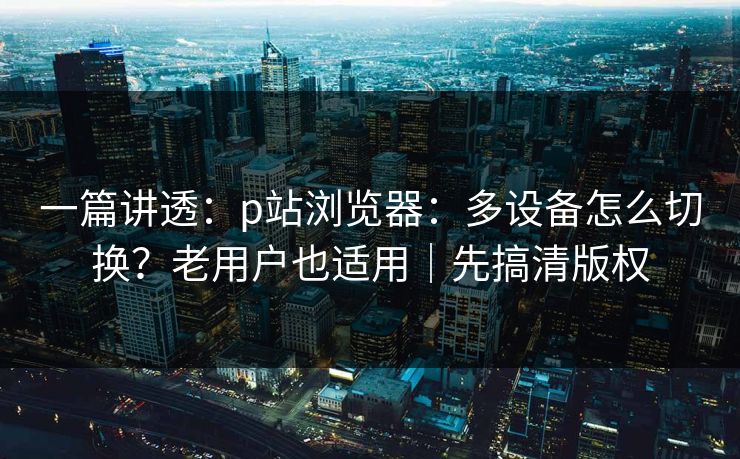 一篇讲透：p站浏览器：多设备怎么切换？老用户也适用｜先搞清版权