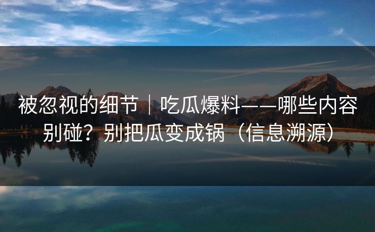 被忽视的细节｜吃瓜爆料——哪些内容别碰？别把瓜变成锅（信息溯源）