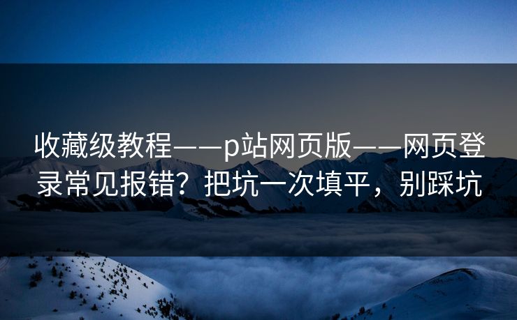 收藏级教程——p站网页版——网页登录常见报错？把坑一次填平，别踩坑