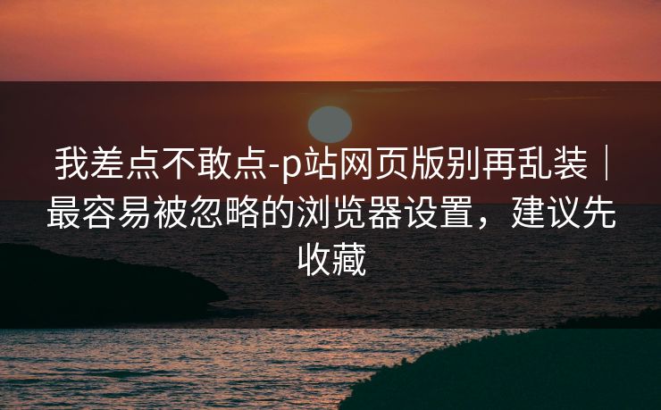 我差点不敢点-p站网页版别再乱装｜最容易被忽略的浏览器设置，建议先收藏