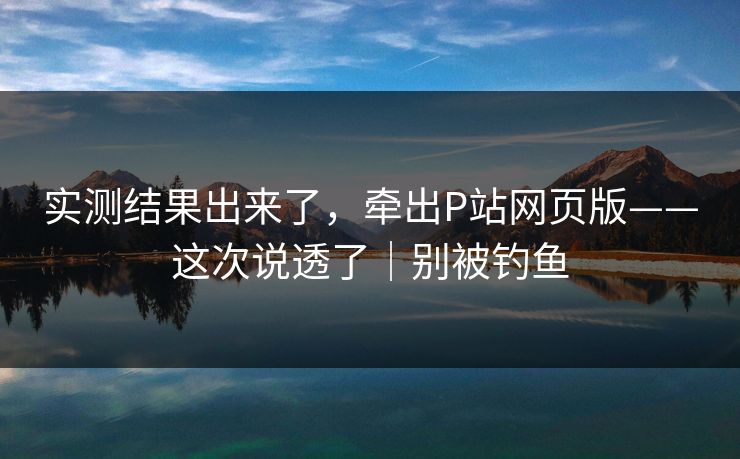 实测结果出来了，牵出P站网页版——这次说透了｜别被钓鱼