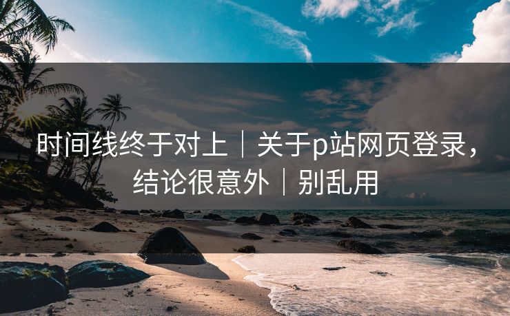 时间线终于对上｜关于p站网页登录，结论很意外｜别乱用