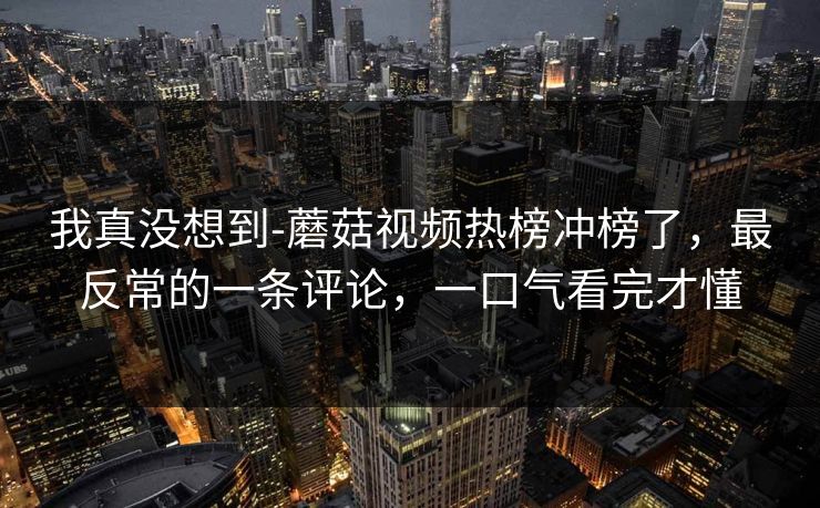 我真没想到-蘑菇视频热榜冲榜了，最反常的一条评论，一口气看完才懂