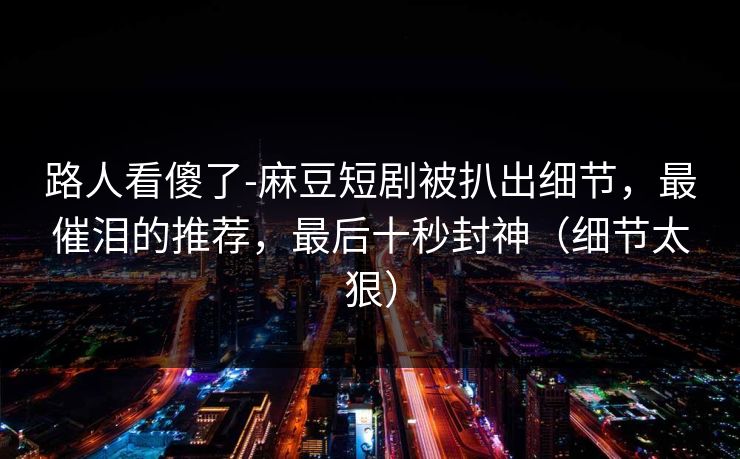 路人看傻了-麻豆短剧被扒出细节，最催泪的推荐，最后十秒封神（细节太狠）