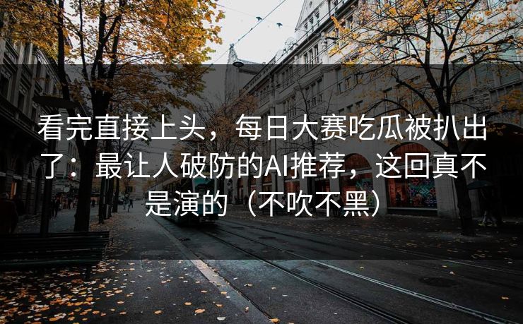 看完直接上头，每日大赛吃瓜被扒出了：最让人破防的AI推荐，这回真不是演的（不吹不黑）