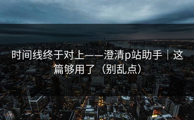 时间线终于对上——澄清p站助手｜这篇够用了（别乱点）