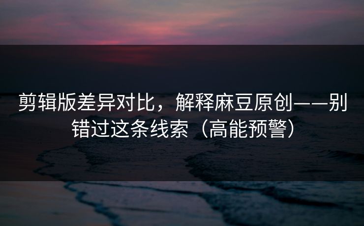 剪辑版差异对比，解释麻豆原创——别错过这条线索（高能预警）