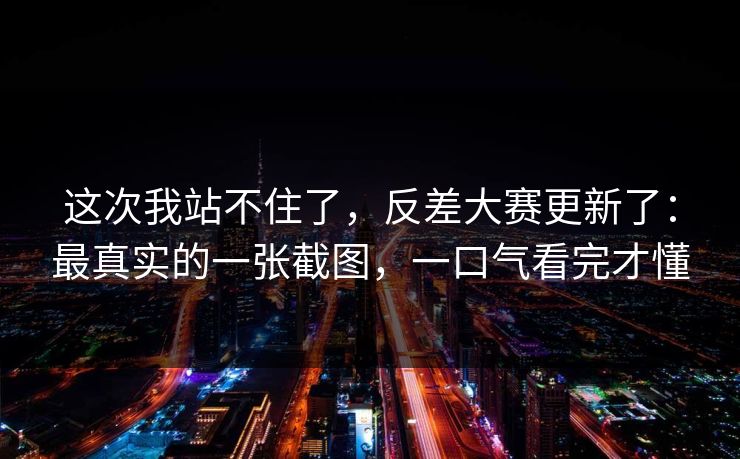 这次我站不住了，反差大赛更新了：最真实的一张截图，一口气看完才懂
