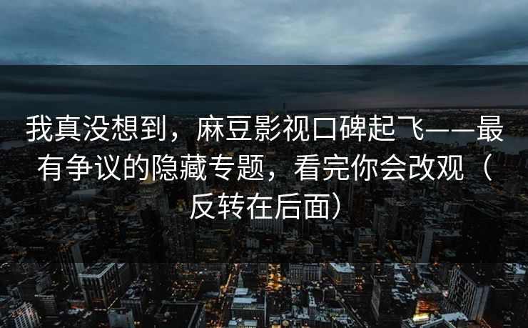 我真没想到，麻豆影视口碑起飞——最有争议的隐藏专题，看完你会改观（反转在后面）