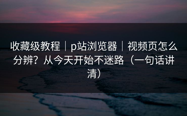 收藏级教程｜p站浏览器｜视频页怎么分辨？从今天开始不迷路（一句话讲清）
