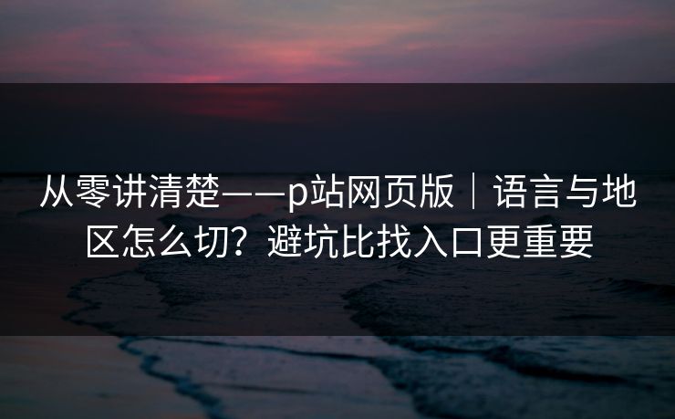 从零讲清楚——p站网页版｜语言与地区怎么切？避坑比找入口更重要