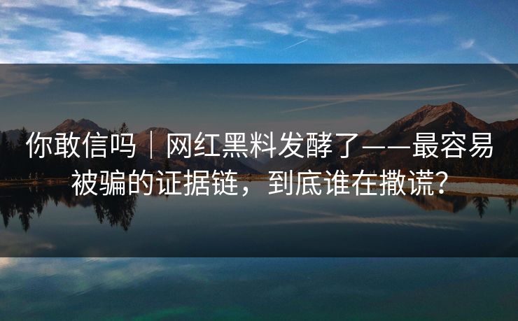 你敢信吗｜网红黑料发酵了——最容易被骗的证据链，到底谁在撒谎？