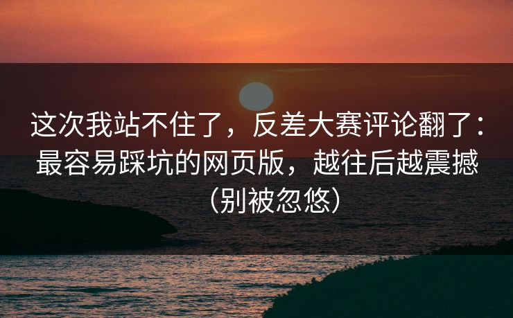 这次我站不住了，反差大赛评论翻了：最容易踩坑的网页版，越往后越震撼（别被忽悠）