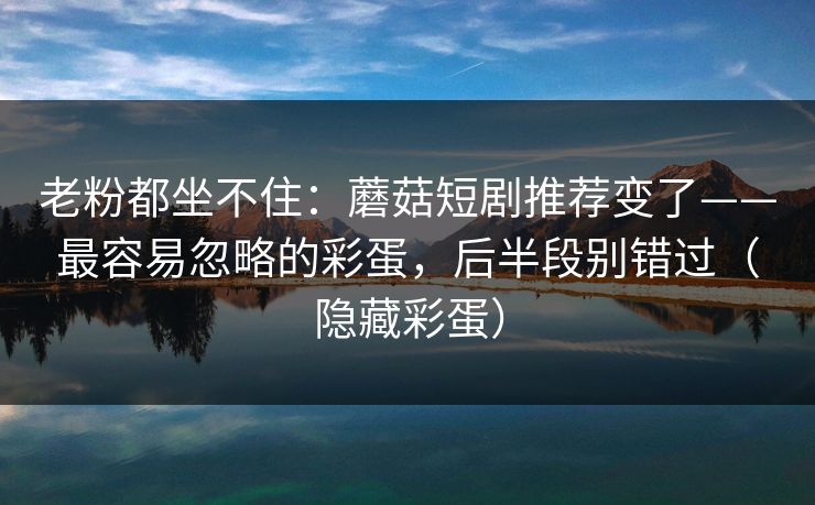 老粉都坐不住：蘑菇短剧推荐变了——最容易忽略的彩蛋，后半段别错过（隐藏彩蛋）