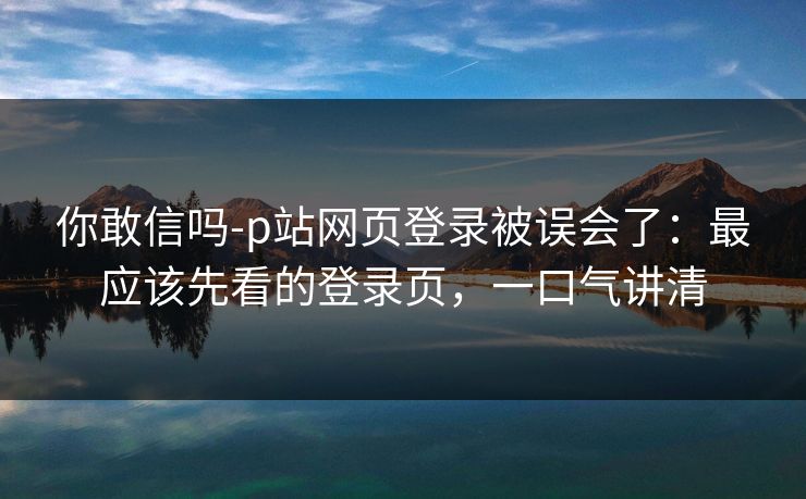 你敢信吗-p站网页登录被误会了：最应该先看的登录页，一口气讲清