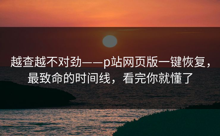 越查越不对劲——p站网页版一键恢复，最致命的时间线，看完你就懂了