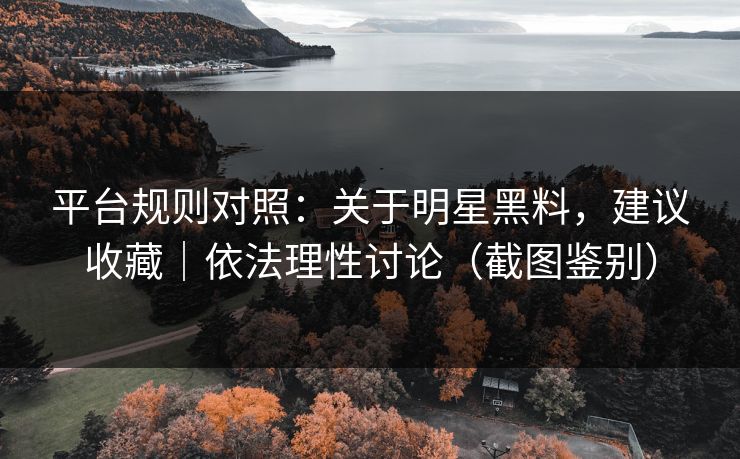 平台规则对照：关于明星黑料，建议收藏｜依法理性讨论（截图鉴别）