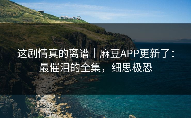这剧情真的离谱｜麻豆APP更新了：最催泪的全集，细思极恐