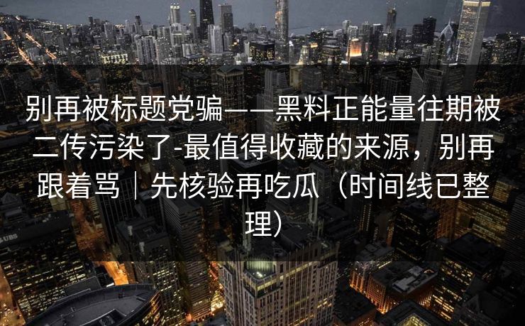 别再被标题党骗——黑料正能量往期被二传污染了-最值得收藏的来源，别再跟着骂｜先核验再吃瓜（时间线已整理）