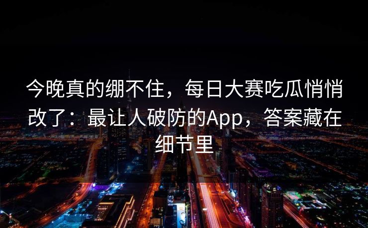 今晚真的绷不住，每日大赛吃瓜悄悄改了：最让人破防的App，答案藏在细节里