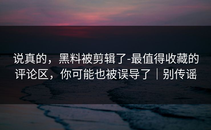 说真的，黑料被剪辑了-最值得收藏的评论区，你可能也被误导了｜别传谣