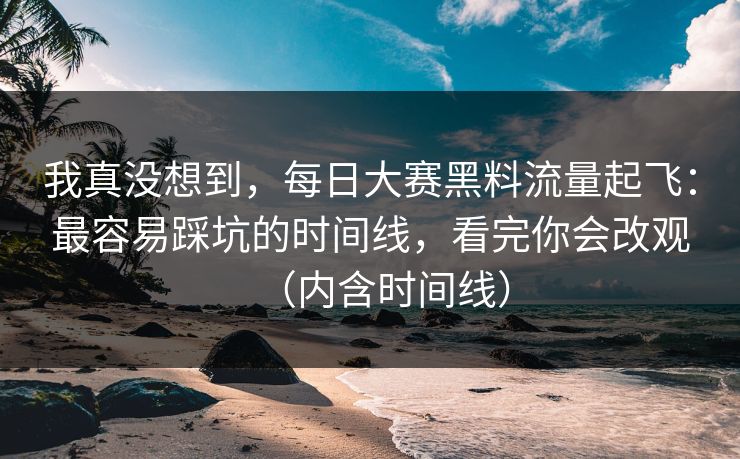 我真没想到，每日大赛黑料流量起飞：最容易踩坑的时间线，看完你会改观（内含时间线）