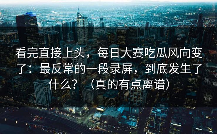 看完直接上头，每日大赛吃瓜风向变了：最反常的一段录屏，到底发生了什么？（真的有点离谱）